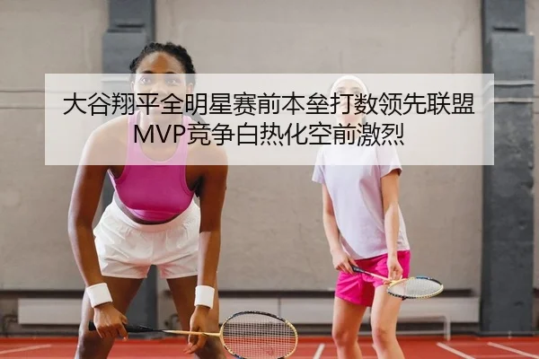 大谷翔平全明星赛前本垒打数领先联盟 MVP竞争白热化空前激烈
