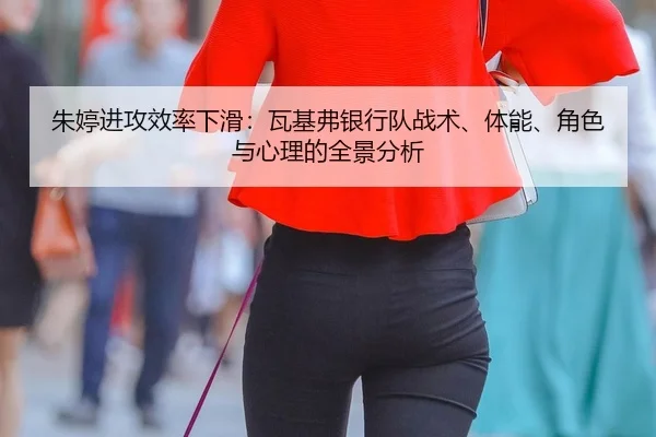 朱婷进攻效率下滑：瓦基弗银行队战术、体能、角色与心理的全景分析