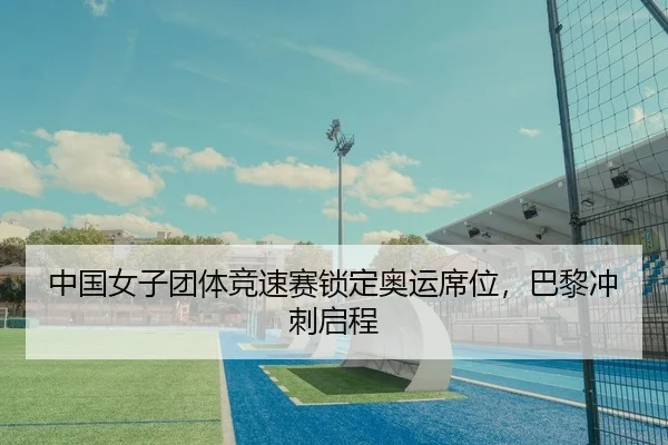 中国女子团体竞速赛锁定奥运席位，巴黎冲刺启程